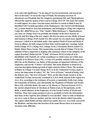 to be said with significance," So the king of Assyria turned back, and stayed not
there in the land." It was in the reign of Pekah, the usurping successor of
Menahem's son Pekahiah, that the completer punishment fell, and Tilgath-pilneser
effected the captivity spoken of here and in 2 Kings 15:27-29. The name Pul cannot,
it would appear, be a pure Assyrian name, and there is reason to think it may be
identified with Vul-lush (grandson of the Shalmaneser who warred with Benhadad,
etc.), a name found on Assyrian monuments, and belonging to a king who reigned at
Calah, B.C. 8004750 (see art. "Pul," Smith's 'Bible Dictionary'). Tilqath-pilneser
(see notes on 2 Kings 15:6) was probably the founder of the lower dynasty of
Assyria, and first king of the new empire. His first invasion was one chiefly of Israel
and Samaria (2 Kings 15:29; Isaiah 9:1). His second was of a much more significant
character. Called in to aid Judah under Ahaz against Pekah of Israel and Rezin of
Syria in alliance, he both conquered these latter and brought into vassalage Judah
itself (2 Kings 15:37; 2 Kings 16:9, 2 Kings 16:10; 2 Chronicles 28:6-8; Isaiah 9:1).
Halah; Habor Hara; Gozan. This enumeration exceeds that of 2 Kings 17:6 by the
addition of Hara, important as helping with consistent witness to the antiquity of the
region described. Halah (not the "Calah" of Genesis 10:11) is believed to be
identifiable with Chalcitis, its verbal resemblance to which comes out a little more
evidently in its Hebrew form ( ‫ַח‬‫ל‬ֲ‫ח‬ ). A trace of it possibly remains in the name of a
hill, Gla, on the Khabour, i.q. Habor of this passage, an important tributary of the
Euphrates, and not the "Chebar" of Ezekiel. This name Khabour is found in an
Assyrian inscription dating upwards of eight centuries before Christ. The mention
of Habor in 2 Kings 17:6 and 2 Kings 18:11 is, in the Authorized Version, made to
convey the impression of a place "by" the "river of Gozan," instead of being, what
the Hebrew says, "the river of Gozan." Here, on the other hand, Gozan is, in the
Authorized Version, incorrectly translated as a river itself, instead of the region of a
river. It is, according to the testimony of Layard, a remarkably fertile tract, being
the Gauzanitis of Ptolemy, and substantially the Mygdonia of Polybius and Strabo.
Hara; ‫ה‬ ָ‫ר‬ָ‫,ח‬ with little doubt, the same as ‫ן‬ ָ‫ר‬ָ‫,ח‬ Haran, or Charran (Genesis 11:31 ),
the ancient adopted home of Abraham, in Padan-aram, in Mesopotamia, on the
Belik, a small tributary of the Euphrates. It is the Greek Carrhae of Strabo and
Polybius. These four names purport to give us, probably in brief, the information
that those of the Captivity here alluded to were divided—some to settle at Halab on
one river, some in Hara on another, and the rest in the district called Gauzanitis.
The region called Halah and that called Gau-zanitis, however, were both watered by
the Khabour, and therefore the insertion of the name Haran where it is inserted
occasions some difficulty.
65
 