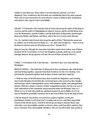 wholly to root them out. These tribes were first placed, and they were first
displaced. They would have the best land, not considering that it lay most exposed.
They who are governed more by sense than by reason or faith in their inclinations
and choices, may expect to fare accordingly.
TRAPP, "1 Chronicles 5:26 And the God of Israel stirred up the spirit of Pul king of
Assyria, and the spirit of Tilgathpilneser king of Assyria, and he carried them away,
even the Reubenites, and the Gadites, and the half tribe of Manasseh, and brought
them unto Halah, and Habor, and Hara, and to the river Gozan, unto this day.
Ver. 26. And the God of Israel stirred up the spirit of Pul.] "Howbeit he meant not
so, neither was it in his heart to think so," - viz., that God set him on, - "but it was in
his heart to destroy and cut off nations not a few." [Isaiah 10:7]
King of Assyria.] Though the Assyrians took their names from Ashur, son of Shem,
[Genesis 10:22 1 Chronicles 1:17] yet the kingdom seemeth, saith one, to be raised
amongst them by the prosperity of Cush, the son of Ham. [Genesis 10:6-11]
COKE, "1 Chronicles 5:26. Unto this day— And there they were unto this day.
Houbigant.
REFLECTIONS.—The half tribe of Manasseh is here mentioned, who with Reuben
and Gad living together, separate from their brethren, by the river Jordan, were
particularly associated together both in their victories and their captivity.
1. With an army of 44,760 chosen men, they invaded the Hagarites, and, trusting
more in the blessing of God than the sword and spear, they prayed as they fought,
and God gave them a distinguished victory with immense spoils, and enlarged their
borders with the extensive country of their vanquished enemies; for the war was of
God, undertaken at his command, and prosecuted under his blessing. Note; (1.)
When we cry to God, then shall our spiritual enemies be put to flight. (2.) Every
success should be gratefully ascribed, not to the arm of flesh, but to the help of God.
2. By the king of Assyria they were led away captive together, as the just
punishment of their revolt from God's worship and service, and their ungrateful
returns of the divine mercy. God first stirred up one king to chastise them; and,
when they were incorrigible, another to destroy them; and from their captivity they
never returned. Note; Incorrigible offenders, who are cut off in their sins, perish in
68
 