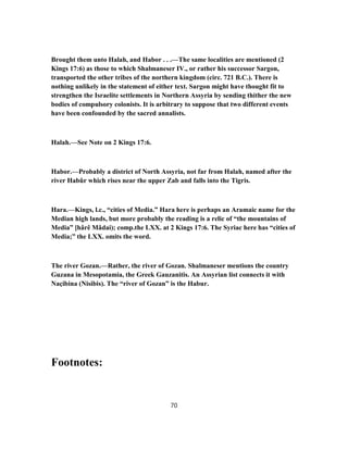 Brought them unto Halah, and Habor . . .—The same localities are mentioned (2
Kings 17:6) as those to which Shalmaneser IV., or rather his successor Sargon,
transported the other tribes of the northern kingdom (circ. 721 B.C.). There is
nothing unlikely in the statement of either text. Sargon might have thought fit to
strengthen the Israelite settlements in Northern Assyria by sending thither the new
bodies of compulsory colonists. It is arbitrary to suppose that two different events
have been confounded by the sacred annalists.
Halah.—See Note on 2 Kings 17:6.
Habor.—Probably a district of North Assyria, not far from Halah, named after the
river Habûr which rises near the upper Zab and falls into the Tigris.
Hara.—Kings, l.c., “cities of Media.” Hara here is perhaps an Aramaic name for the
Median high lands, but more probably the reading is a relic of “the mountains of
Media” [hârê Mâdai); comp.the LXX. at 2 Kings 17:6. The Syriac here has “cities of
Media;” the LXX. omits the word.
The river Gozan.—Rather, the river of Gozan. Shalmaneser mentions the country
Guzana in Mesopotamia, the Greek Gauzanitis. An Assyrian list connects it with
Naçibina (Nisibis). The “river of Gozan” is the Habur.
Footnotes:
70
 