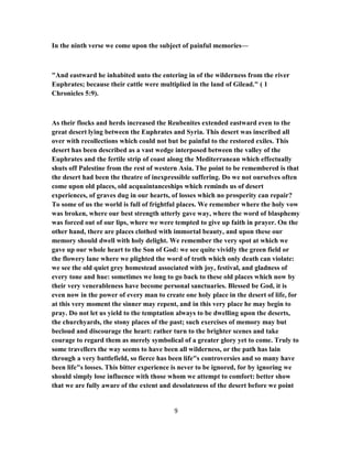 In the ninth verse we come upon the subject of painful memories—
"And eastward he inhabited unto the entering in of the wilderness from the river
Euphrates; because their cattle were multiplied in the land of Gilead." ( 1
Chronicles 5:9).
As their flocks and herds increased the Reubenites extended eastward even to the
great desert lying between the Euphrates and Syria. This desert was inscribed all
over with recollections which could not but be painful to the restored exiles. This
desert has been described as a vast wedge interposed between the valley of the
Euphrates and the fertile strip of coast along the Mediterranean which effectually
shuts off Palestine from the rest of western Asia. The point to be remembered is that
the desert had been the theatre of inexpressible suffering. Do we not ourselves often
come upon old places, old acquaintanceships which reminds us of desert
experiences, of graves dug in our hearts, of losses which no prosperity can repair?
To some of us the world is full of frightful places. We remember where the holy vow
was broken, where our best strength utterly gave way, where the word of blasphemy
was forced out of our lips, where we were tempted to give up faith in prayer. On the
other hand, there are places clothed with immortal beauty, and upon these our
memory should dwell with holy delight. We remember the very spot at which we
gave up our whole heart to the Son of God: we see quite vividly the green field or
the flowery lane where we plighted the word of troth which only death can violate:
we see the old quiet grey homestead associated with joy, festival, and gladness of
every tone and hue: sometimes we long to go back to these old places which now by
their very venerableness have become personal sanctuaries. Blessed be God, it is
even now in the power of every man to create one holy place in the desert of life, for
at this very moment the sinner may repent, and in this very place he may begin to
pray. Do not let us yield to the temptation always to be dwelling upon the deserts,
the churchyards, the stony places of the past; such exercises of memory may but
becloud and discourage the heart: rather turn to the brighter scenes and take
courage to regard them as merely symbolical of a greater glory yet to come. Truly to
some travellers the way seems to have been all wilderness, or the path has lain
through a very battlefield, so fierce has been life"s controversies and so many have
been life"s losses. This bitter experience is never to be ignored, for by ignoring we
should simply lose influence with those whom we attempt to comfort: better show
that we are fully aware of the extent and desolateness of the desert before we point
9
 