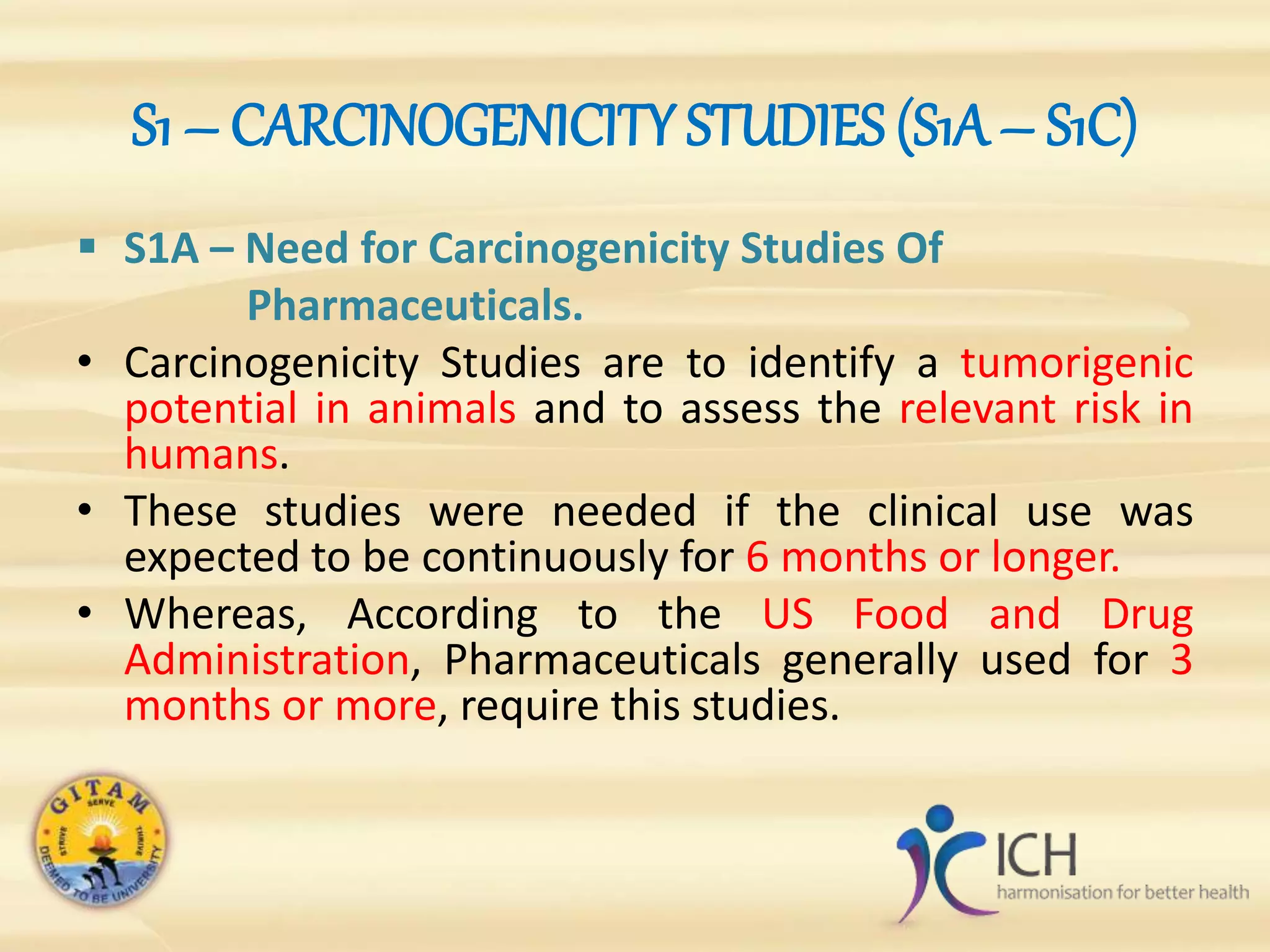 S1 – CARCINOGENICITY STUDIES (S1A – S1C)
 S1A – Need for Carcinogenicity Studies Of
Pharmaceuticals.
• Carcinogenicity Studies are to identify a tumorigenic
potential in animals and to assess the relevant risk in
humans.
• These studies were needed if the clinical use was
expected to be continuously for 6 months or longer.
• Whereas, According to the US Food and Drug
Administration, Pharmaceuticals generally used for 3
months or more, require this studies.
 