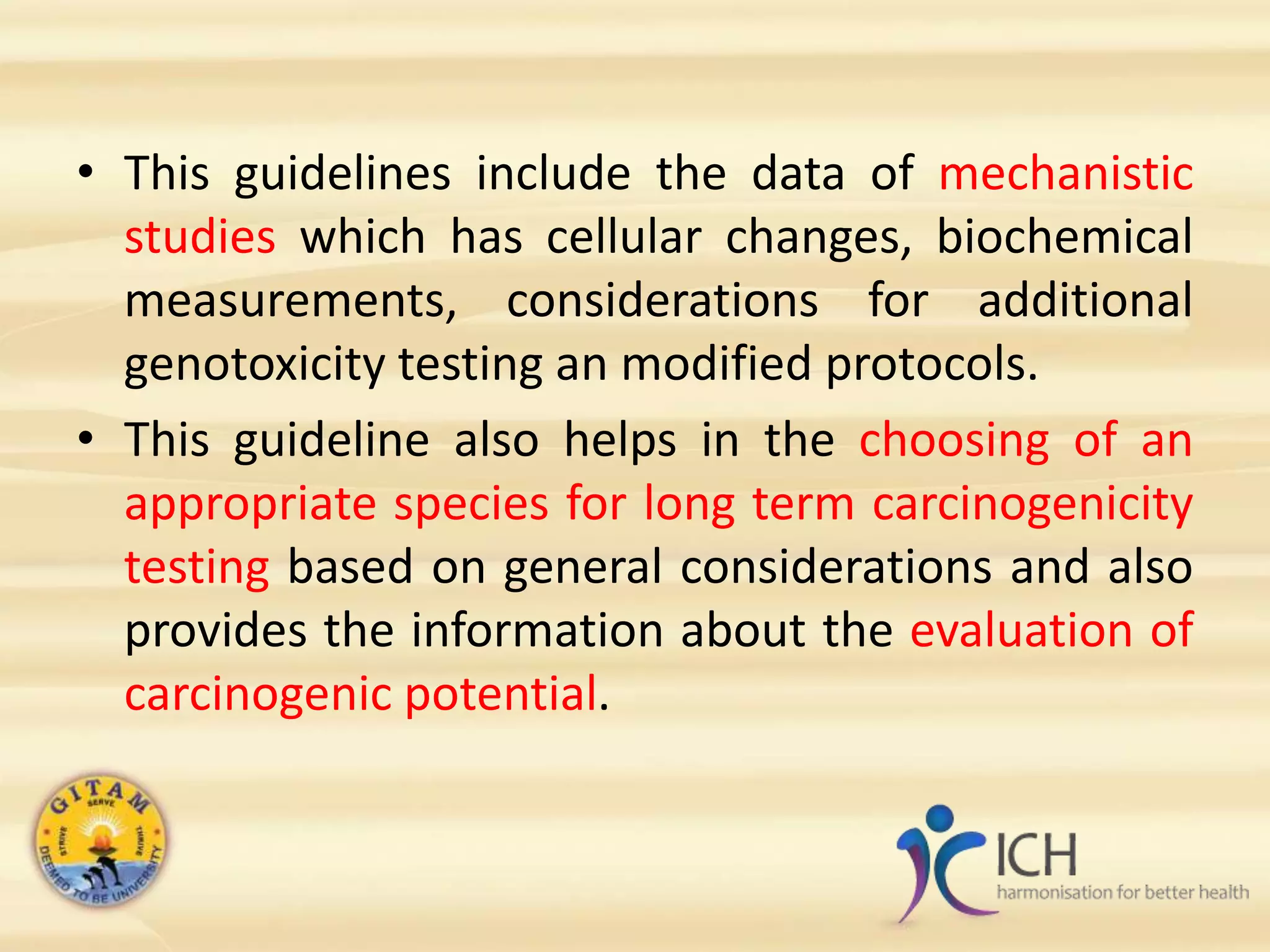 • This guidelines include the data of mechanistic
studies which has cellular changes, biochemical
measurements, considerations for additional
genotoxicity testing an modified protocols.
• This guideline also helps in the choosing of an
appropriate species for long term carcinogenicity
testing based on general considerations and also
provides the information about the evaluation of
carcinogenic potential.
 