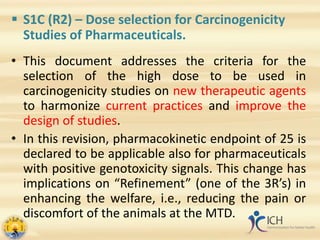  S1C (R2) – Dose selection for Carcinogenicity
Studies of Pharmaceuticals.
• This document addresses the criteria for the
selection of the high dose to be used in
carcinogenicity studies on new therapeutic agents
to harmonize current practices and improve the
design of studies.
• In this revision, pharmacokinetic endpoint of 25 is
declared to be applicable also for pharmaceuticals
with positive genotoxicity signals. This change has
implications on “Refinement” (one of the 3R’s) in
enhancing the welfare, i.e., reducing the pain or
discomfort of the animals at the MTD.
 