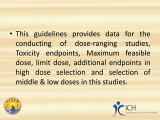 • This guidelines provides data for the
conducting of dose-ranging studies,
Toxicity endpoints, Maximum feasible
dose, limit dose, additional endpoints in
high dose selection and selection of
middle & low doses in this studies.
 