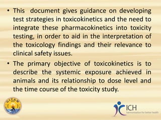 • This document gives guidance on developing
test strategies in toxicokinetics and the need to
integrate these pharmacokinetics into toxicity
testing, in order to aid in the interpretation of
the toxicology findings and their relevance to
clinical safety issues.
• The primary objective of toxicokinetics is to
describe the systemic exposure achieved in
animals and its relationship to dose level and
the time course of the toxicity study.
 