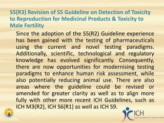 S5(R3) Revision of S5 Guideline on Detection of Toxicity
to Reproduction for Medicinal Products & Toxicity to
Male Fertility
Since the adoption of the S5(R2) Guideline experience
has been gained with the testing of pharmaceuticals
using the current and novel testing paradigms.
Additionally, scientific, technological and regulatory
knowledge has evolved significantly. Consequently,
there are now opportunities for modernising testing
paradigms to enhance human risk assessment, while
also potentially reducing animal use. There are also
areas where the guideline could be revised or
amended for greater clarity as well as to align more
fully with other more recent ICH Guidelines, such as
ICH M3(R2), ICH S6(R1) as well as ICH S9.
 