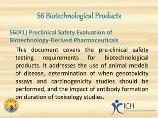 S6 Biotechnological Products
S6(R1) Preclinical Safety Evaluation of
Biotechnology-Derived Pharmaceuticals
This document covers the pre-clinical safety
testing requirements for biotechnological
products. It addresses the use of animal models
of disease, determination of when genotoxicity
assays and carcinogenicity studies should be
performed, and the impact of antibody formation
on duration of toxicology studies.
 