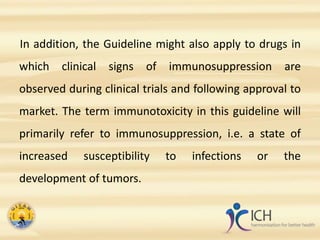 In addition, the Guideline might also apply to drugs in
which clinical signs of immunosuppression are
observed during clinical trials and following approval to
market. The term immunotoxicity in this guideline will
primarily refer to immunosuppression, i.e. a state of
increased susceptibility to infections or the
development of tumors.
 