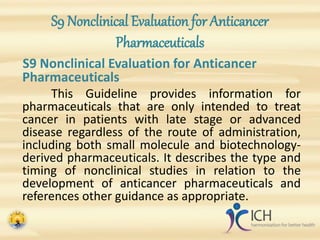 S9 Nonclinical Evaluation for Anticancer
Pharmaceuticals
S9 Nonclinical Evaluation for Anticancer
Pharmaceuticals
This Guideline provides information for
pharmaceuticals that are only intended to treat
cancer in patients with late stage or advanced
disease regardless of the route of administration,
including both small molecule and biotechnology-
derived pharmaceuticals. It describes the type and
timing of nonclinical studies in relation to the
development of anticancer pharmaceuticals and
references other guidance as appropriate.
 