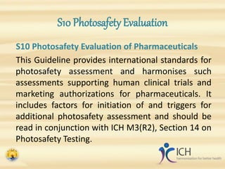 S10 Photosafety Evaluation
S10 Photosafety Evaluation of Pharmaceuticals
This Guideline provides international standards for
photosafety assessment and harmonises such
assessments supporting human clinical trials and
marketing authorizations for pharmaceuticals. It
includes factors for initiation of and triggers for
additional photosafety assessment and should be
read in conjunction with ICH M3(R2), Section 14 on
Photosafety Testing.
 