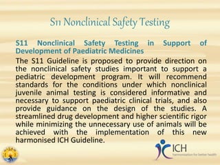 S11 Nonclinical Safety Testing
S11 Nonclinical Safety Testing in Support of
Development of Paediatric Medicines
The S11 Guideline is proposed to provide direction on
the nonclinical safety studies important to support a
pediatric development program. It will recommend
standards for the conditions under which nonclinical
juvenile animal testing is considered informative and
necessary to support paediatric clinical trials, and also
provide guidance on the design of the studies. A
streamlined drug development and higher scientific rigor
while minimizing the unnecessary use of animals will be
achieved with the implementation of this new
harmonised ICH Guideline.
 