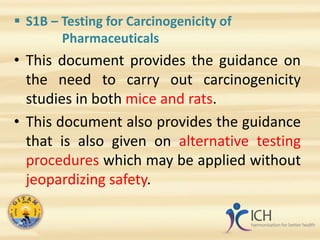  S1B – Testing for Carcinogenicity of
Pharmaceuticals
• This document provides the guidance on
the need to carry out carcinogenicity
studies in both mice and rats.
• This document also provides the guidance
that is also given on alternative testing
procedures which may be applied without
jeopardizing safety.
 