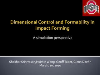 Dimensional Control and Formability in Impact Forming A simulation perspective ShekharSrinivasan,Huimin Wang, Geoff Taber, Glenn Daehn March. 10, 2010 
