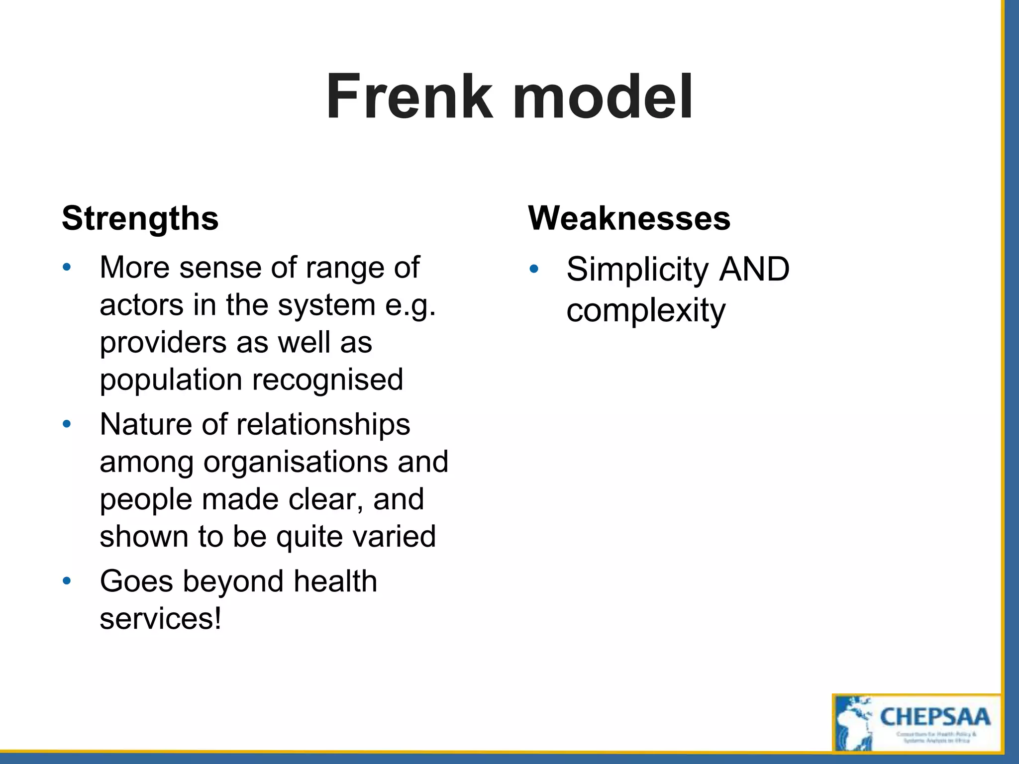Frenk model
Strengths
• More sense of range of
actors in the system e.g.
providers as well as
population recognised
• Nature of relationships
among organisations and
people made clear, and
shown to be quite varied
• Goes beyond health
services!
Weaknesses
• Simplicity AND
complexity
 