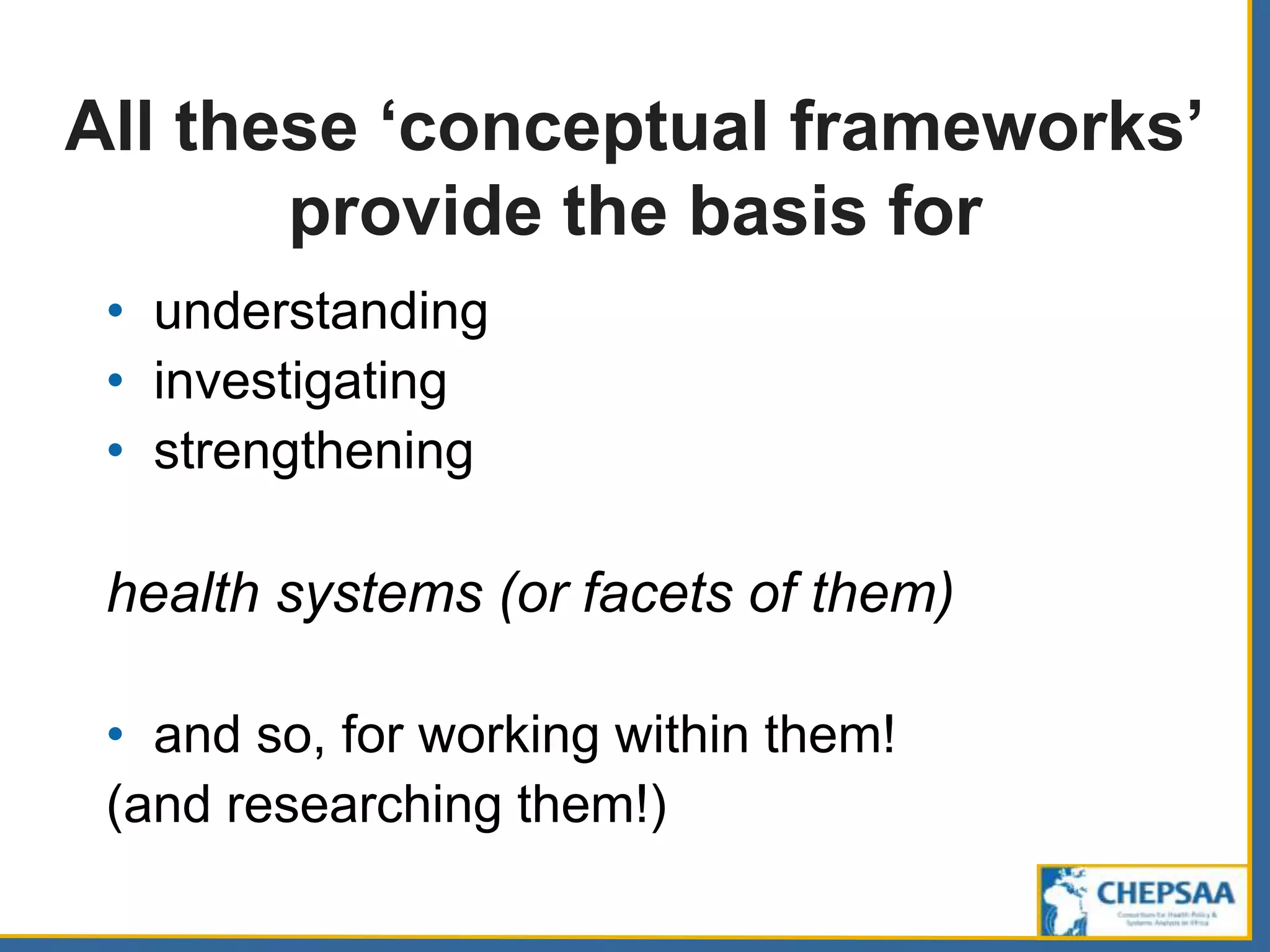 All these ‘conceptual frameworks’
provide the basis for
• understanding
• investigating
• strengthening
health systems (or facets of them)
• and so, for working within them!
(and researching them!)
 
