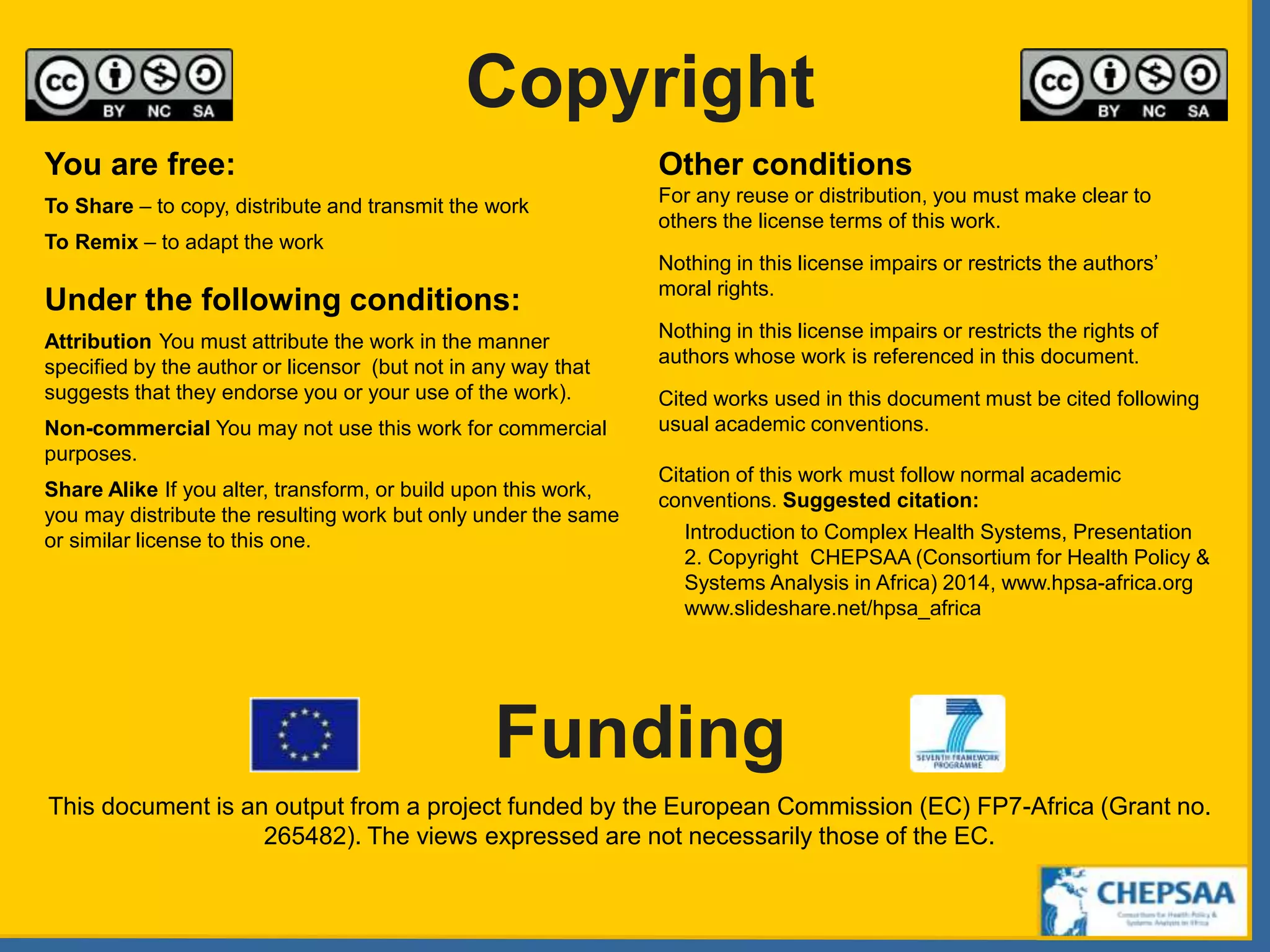 Copyright
Funding
You are free:
To Share – to copy, distribute and transmit the work
To Remix – to adapt the work
Under the following conditions:
Attribution You must attribute the work in the manner
specified by the author or licensor (but not in any way that
suggests that they endorse you or your use of the work).
Non-commercial You may not use this work for commercial
purposes.
Share Alike If you alter, transform, or build upon this work,
you may distribute the resulting work but only under the same
or similar license to this one.
Other conditions
For any reuse or distribution, you must make clear to
others the license terms of this work.
Nothing in this license impairs or restricts the authors’
moral rights.
Nothing in this license impairs or restricts the rights of
authors whose work is referenced in this document.
Cited works used in this document must be cited following
usual academic conventions.
Citation of this work must follow normal academic
conventions. Suggested citation:
Introduction to Complex Health Systems, Presentation
2. Copyright CHEPSAA (Consortium for Health Policy &
Systems Analysis in Africa) 2014, www.hpsa-africa.org
www.slideshare.net/hpsa_africa
This document is an output from a project funded by the European Commission (EC) FP7-Africa (Grant no.
265482). The views expressed are not necessarily those of the EC.
 