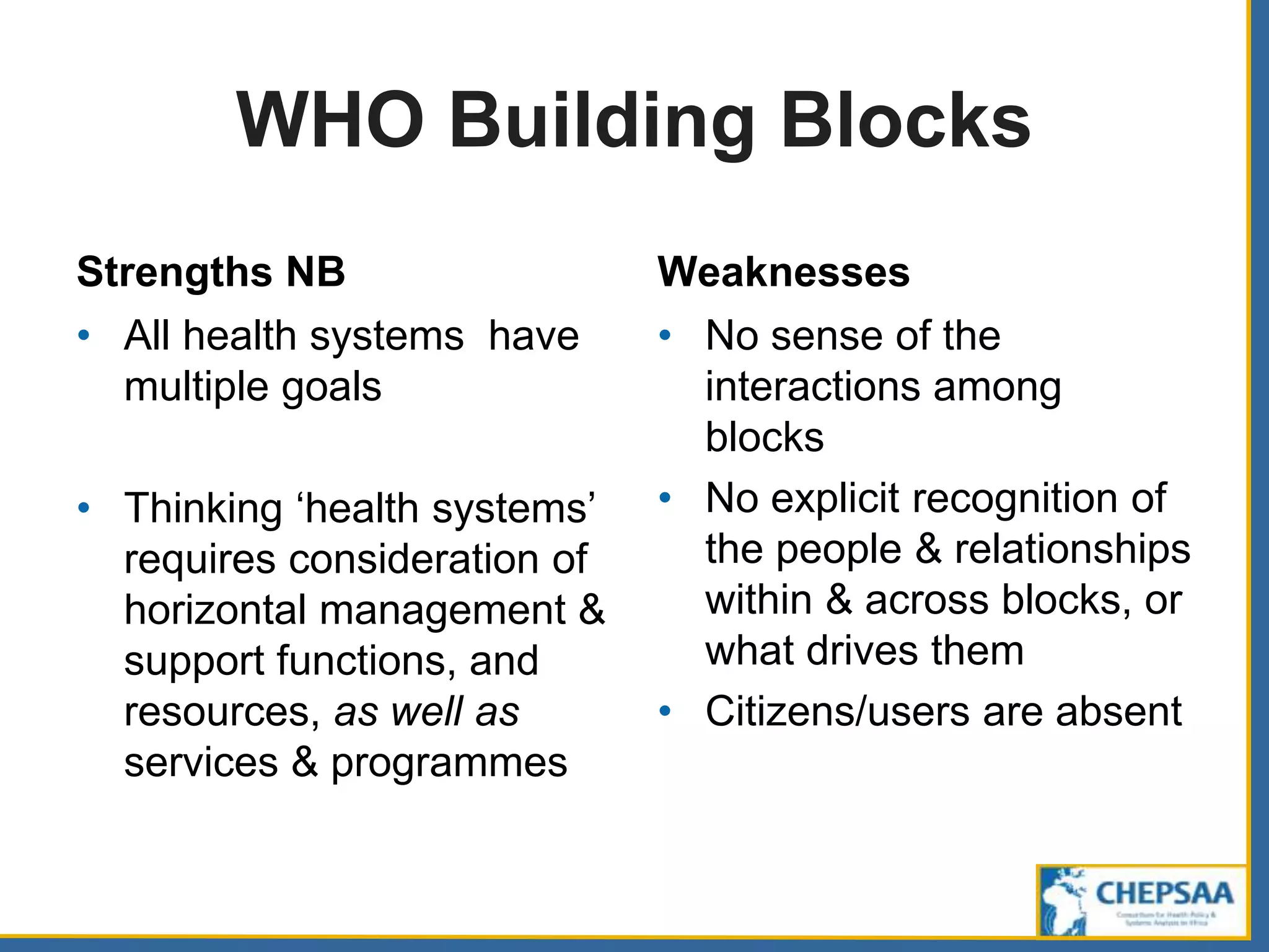 WHO Building Blocks
Strengths NB
• All health systems have
multiple goals
• Thinking ‘health systems’
requires consideration of
horizontal management &
support functions, and
resources, as well as
services & programmes
Weaknesses
• No sense of the
interactions among
blocks
• No explicit recognition of
the people & relationships
within & across blocks, or
what drives them
• Citizens/users are absent
 