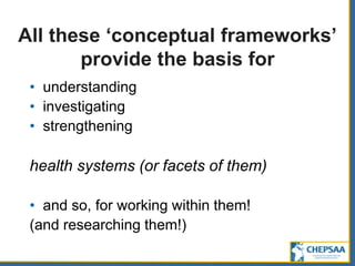 All these ‘conceptual frameworks’
provide the basis for
• understanding
• investigating
• strengthening
health systems (or facets of them)
• and so, for working within them!
(and researching them!)
 