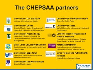 The CHEPSAA partners
University of Dar Es Salaam
Institute of Development Studies
University of the Witwatersrand
Centre for Health Policy
University of Ghana
School of Public Health, Department of
Health Policy, Planning and Management
University of Leeds
Nuffield Centre for International Health and
Development
University of Nigeria Enugu
Health Policy Research Group & the
Department of Health Administration and
Management
London School of Hygiene and
Tropical Medicine
Health Economics and Systems Analysis
Group, Depart of Global Health & Dev.
Great Lakes University of Kisumu
Tropical Institute of Community Health and
Development
Karolinska Institutet
Health Systems and Policy Group,
Department of Public Health Sciences
University of Cape Town
Health Policy and Systems Programme,
Health Economics Unit
Swiss Tropical and Public Health
Institute
Health Systems Research Group
University of the Western Cape
School of Public Health
 