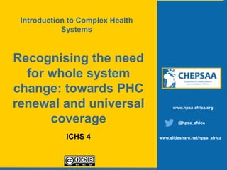 Recognising the need
for whole system
change: towards PHC
renewal and universal
coverage
ICHS 4
www.hpsa-africa.org
@hpsa_africa
www.slideshare.net/hpsa_africa
Introduction to Complex Health
Systems
 