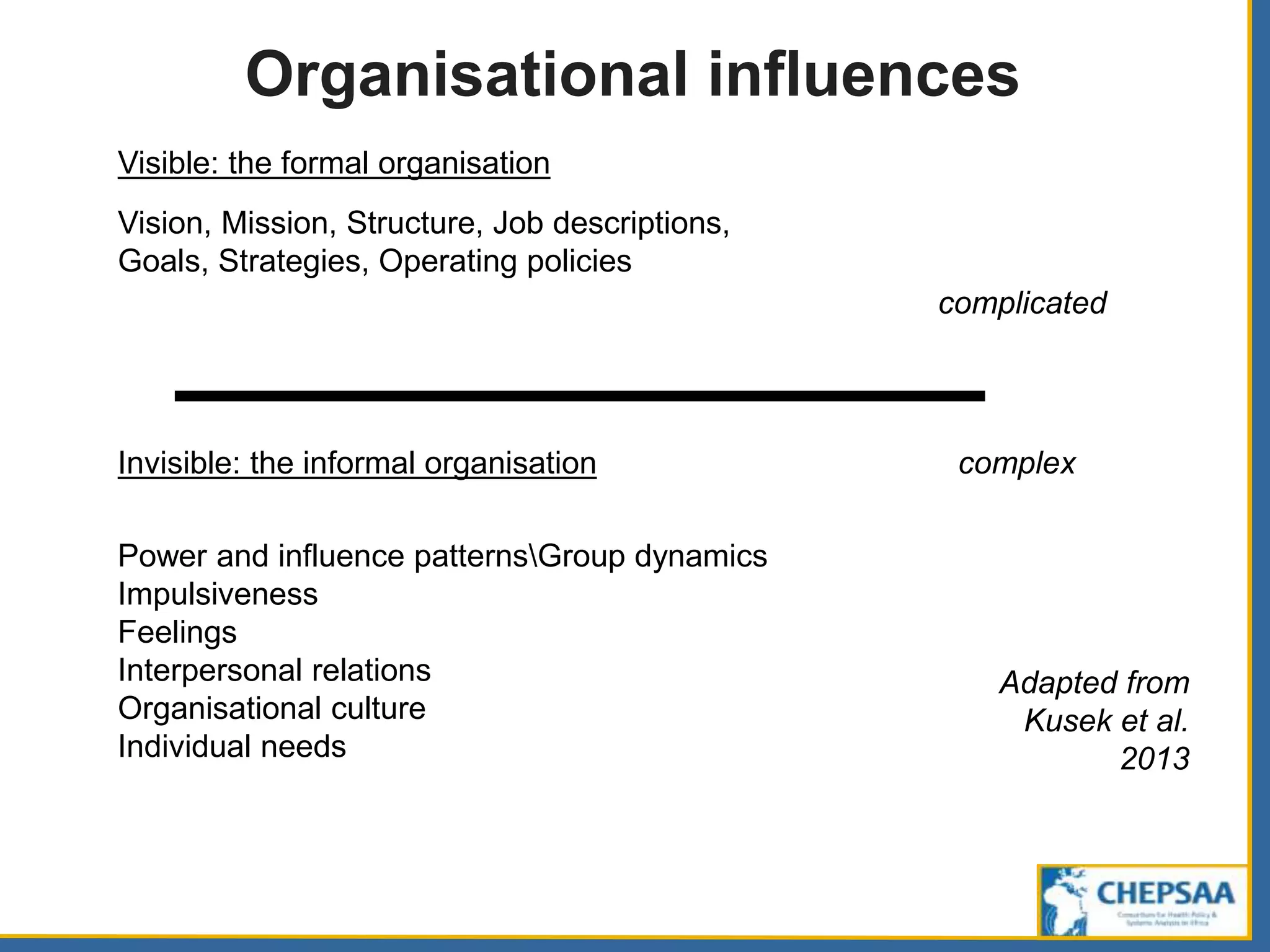 Organisational influences
Visible: the formal organisation
Vision, Mission, Structure, Job descriptions,
Goals, Strategies, Operating policies
complicated
Invisible: the informal organisation
Power and influence patternsGroup dynamics
Impulsiveness
Feelings
Interpersonal relations
Organisational culture
Individual needs
complex
Adapted from
Kusek et al.
2013
 