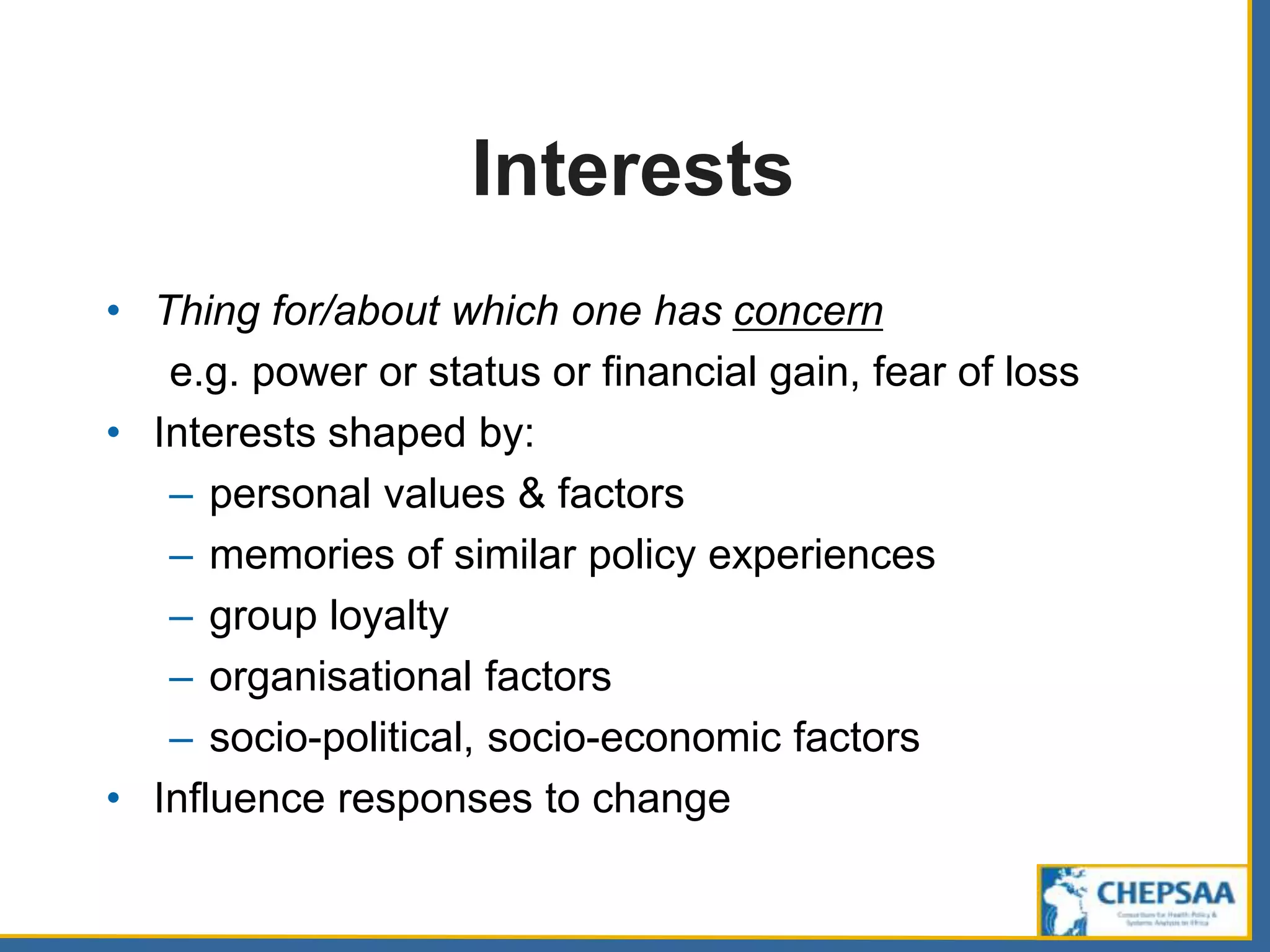 Interests
• Thing for/about which one has concern
e.g. power or status or financial gain, fear of loss
• Interests shaped by:
– personal values & factors
– memories of similar policy experiences
– group loyalty
– organisational factors
– socio-political, socio-economic factors
• Influence responses to change
 