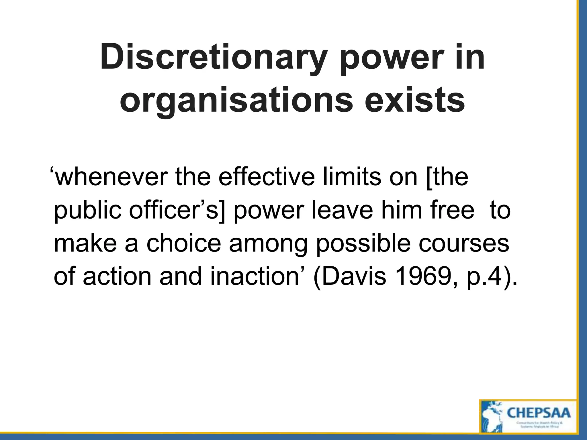 Discretionary power in
organisations exists
‘whenever the effective limits on [the
public officer’s] power leave him free to
make a choice among possible courses
of action and inaction’ (Davis 1969, p.4).
 