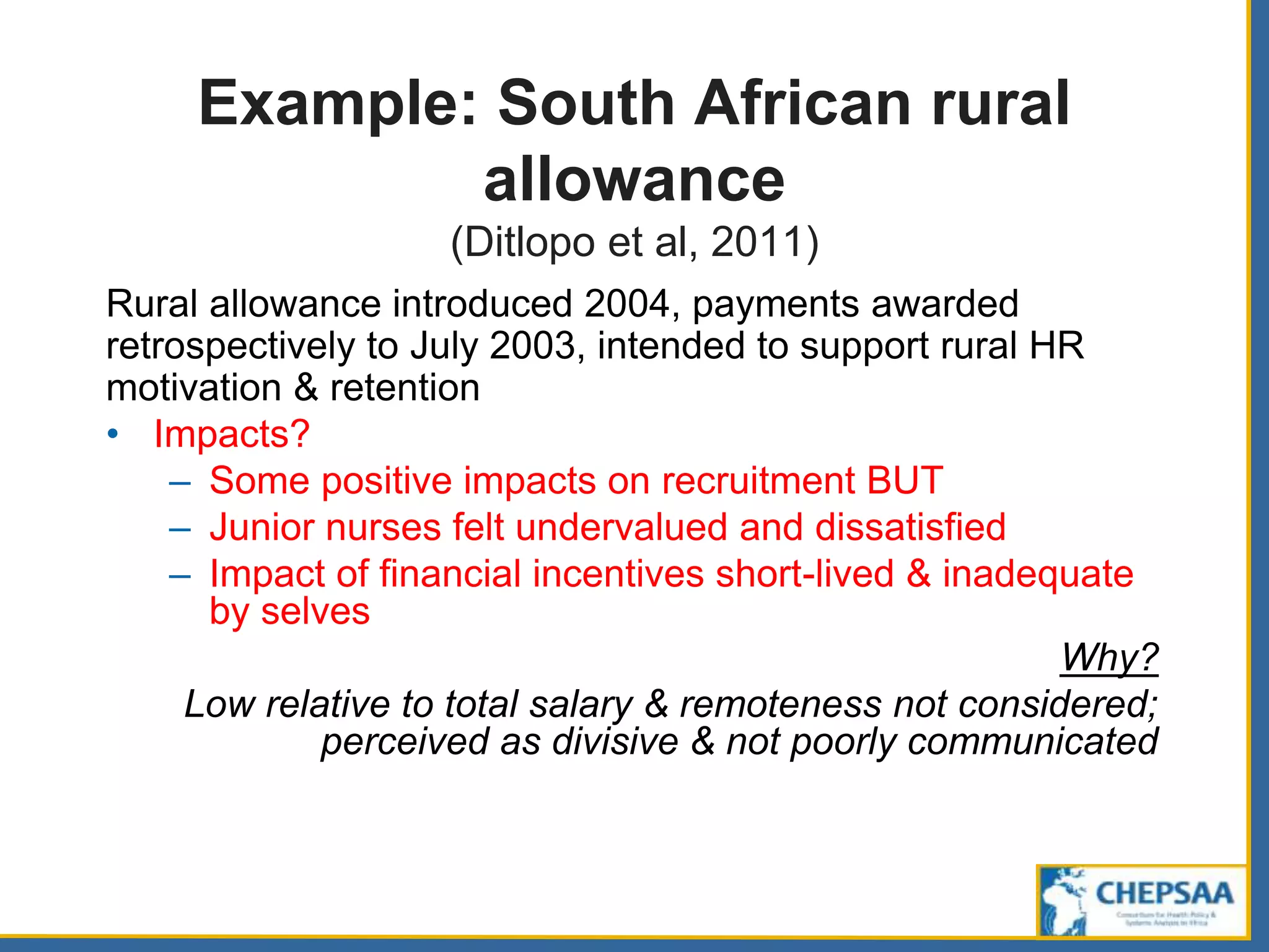Example: South African rural
allowance
(Ditlopo et al, 2011)
Rural allowance introduced 2004, payments awarded
retrospectively to July 2003, intended to support rural HR
motivation & retention
• Impacts?
– Some positive impacts on recruitment BUT
– Junior nurses felt undervalued and dissatisfied
– Impact of financial incentives short-lived & inadequate
by selves
Why?
Low relative to total salary & remoteness not considered;
perceived as divisive & not poorly communicated
 