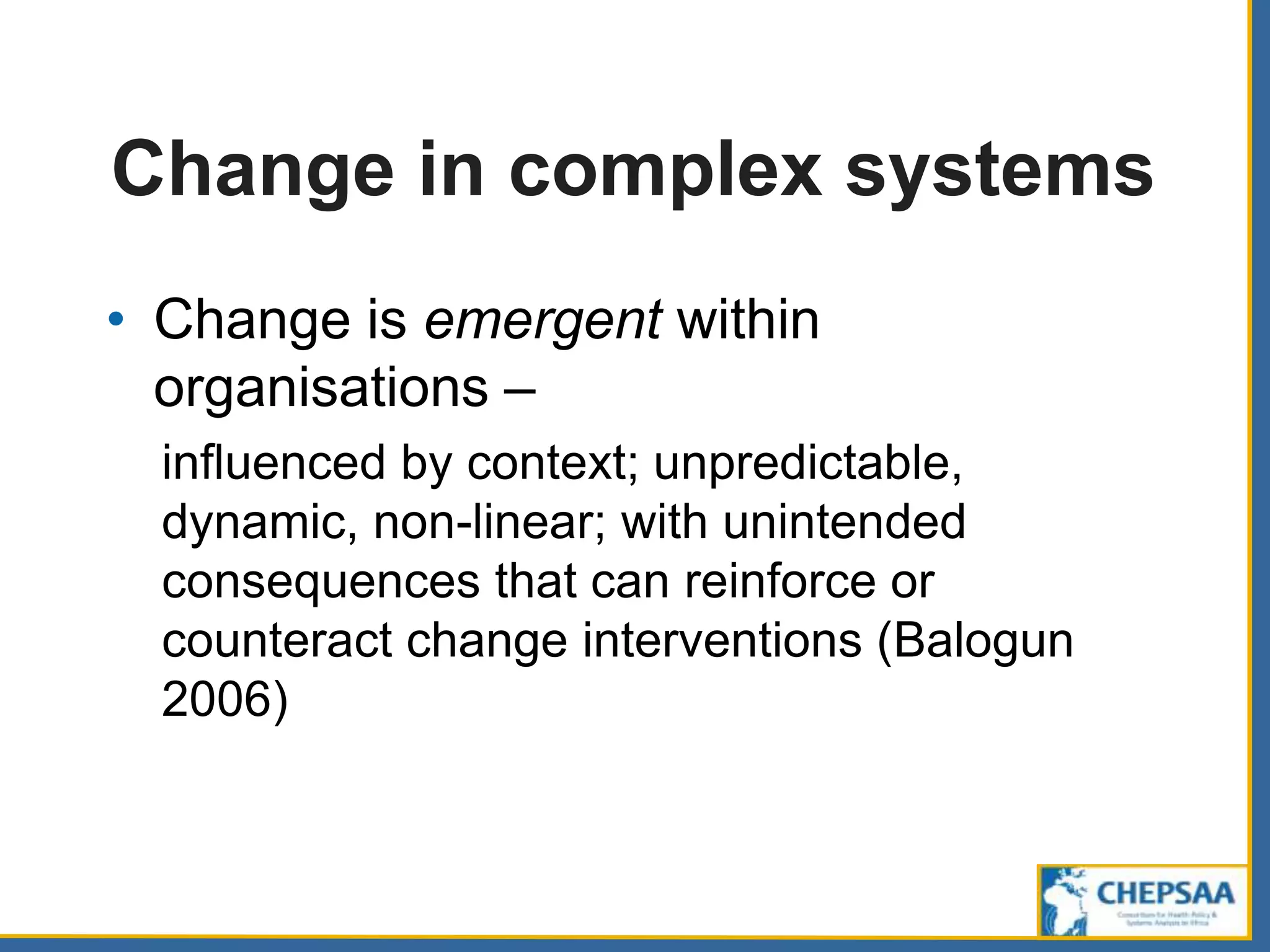 Change in complex systems
• Change is emergent within
organisations –
influenced by context; unpredictable,
dynamic, non-linear; with unintended
consequences that can reinforce or
counteract change interventions (Balogun
2006)
 