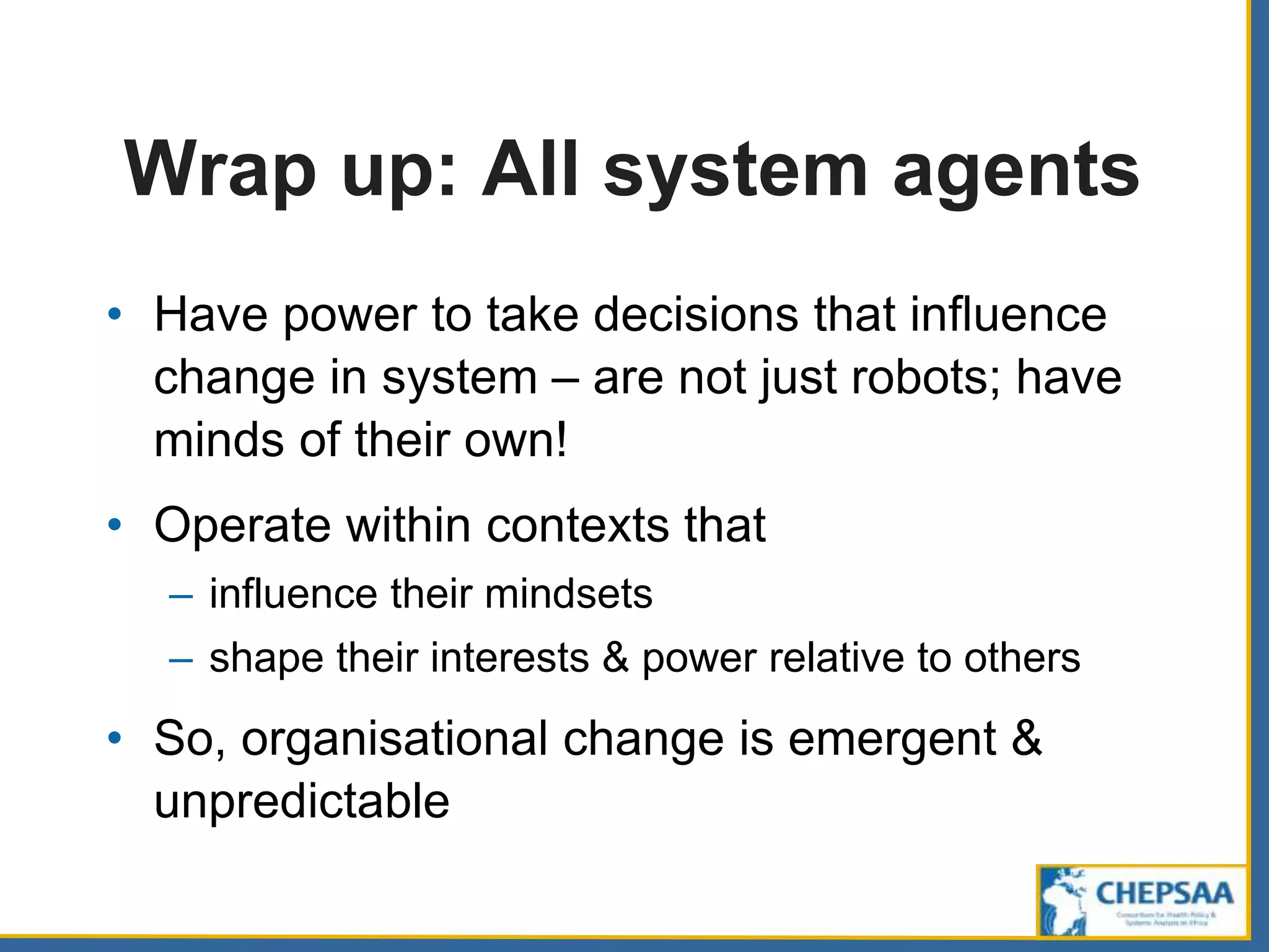 Wrap up: All system agents
• Have power to take decisions that influence
change in system – are not just robots; have
minds of their own!
• Operate within contexts that
– influence their mindsets
– shape their interests & power relative to others
• So, organisational change is emergent &
unpredictable
 