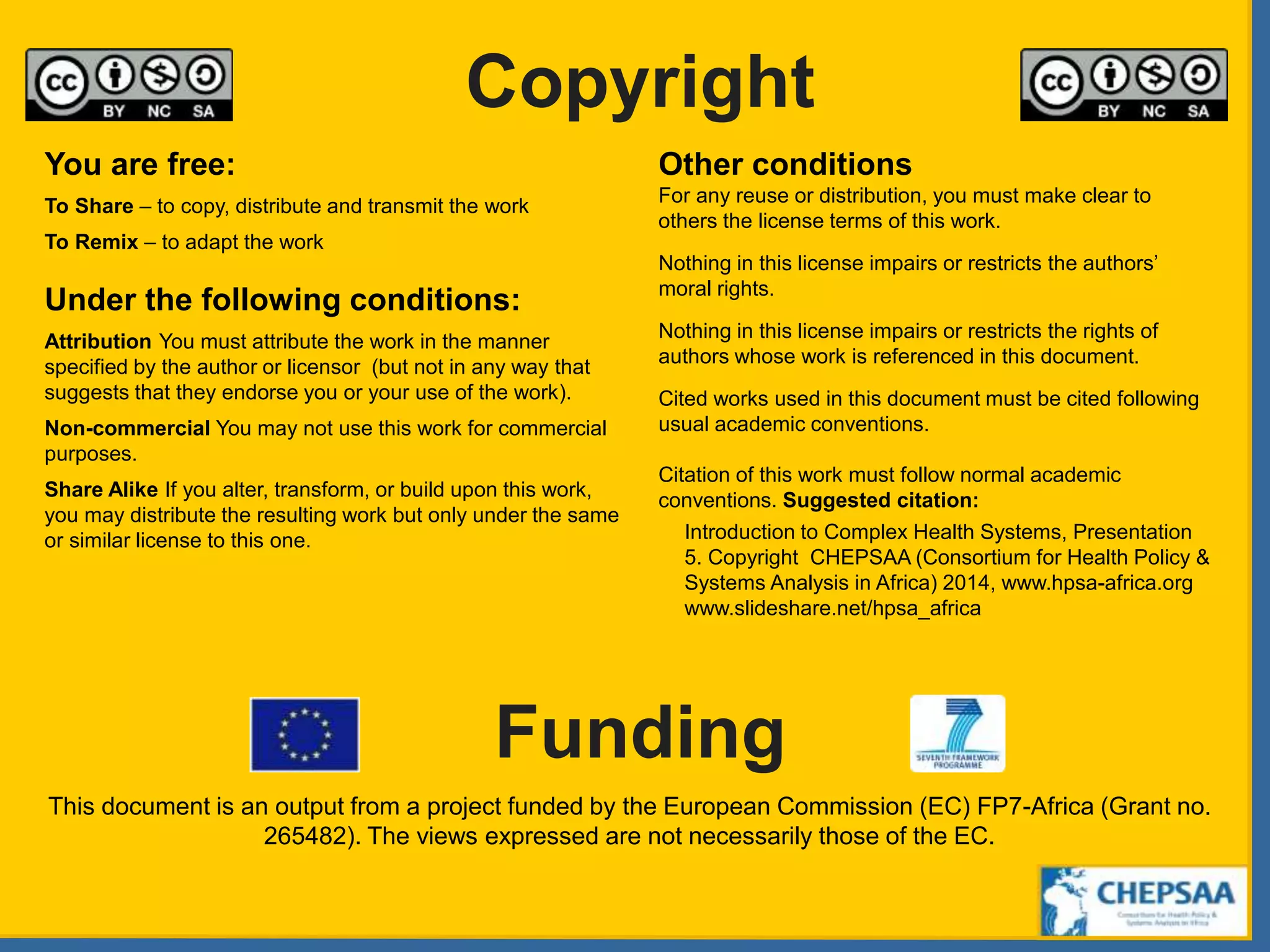 Copyright
Funding
You are free:
To Share – to copy, distribute and transmit the work
To Remix – to adapt the work
Under the following conditions:
Attribution You must attribute the work in the manner
specified by the author or licensor (but not in any way that
suggests that they endorse you or your use of the work).
Non-commercial You may not use this work for commercial
purposes.
Share Alike If you alter, transform, or build upon this work,
you may distribute the resulting work but only under the same
or similar license to this one.
Other conditions
For any reuse or distribution, you must make clear to
others the license terms of this work.
Nothing in this license impairs or restricts the authors’
moral rights.
Nothing in this license impairs or restricts the rights of
authors whose work is referenced in this document.
Cited works used in this document must be cited following
usual academic conventions.
Citation of this work must follow normal academic
conventions. Suggested citation:
Introduction to Complex Health Systems, Presentation
5. Copyright CHEPSAA (Consortium for Health Policy &
Systems Analysis in Africa) 2014, www.hpsa-africa.org
www.slideshare.net/hpsa_africa
This document is an output from a project funded by the European Commission (EC) FP7-Africa (Grant no.
265482). The views expressed are not necessarily those of the EC.
 