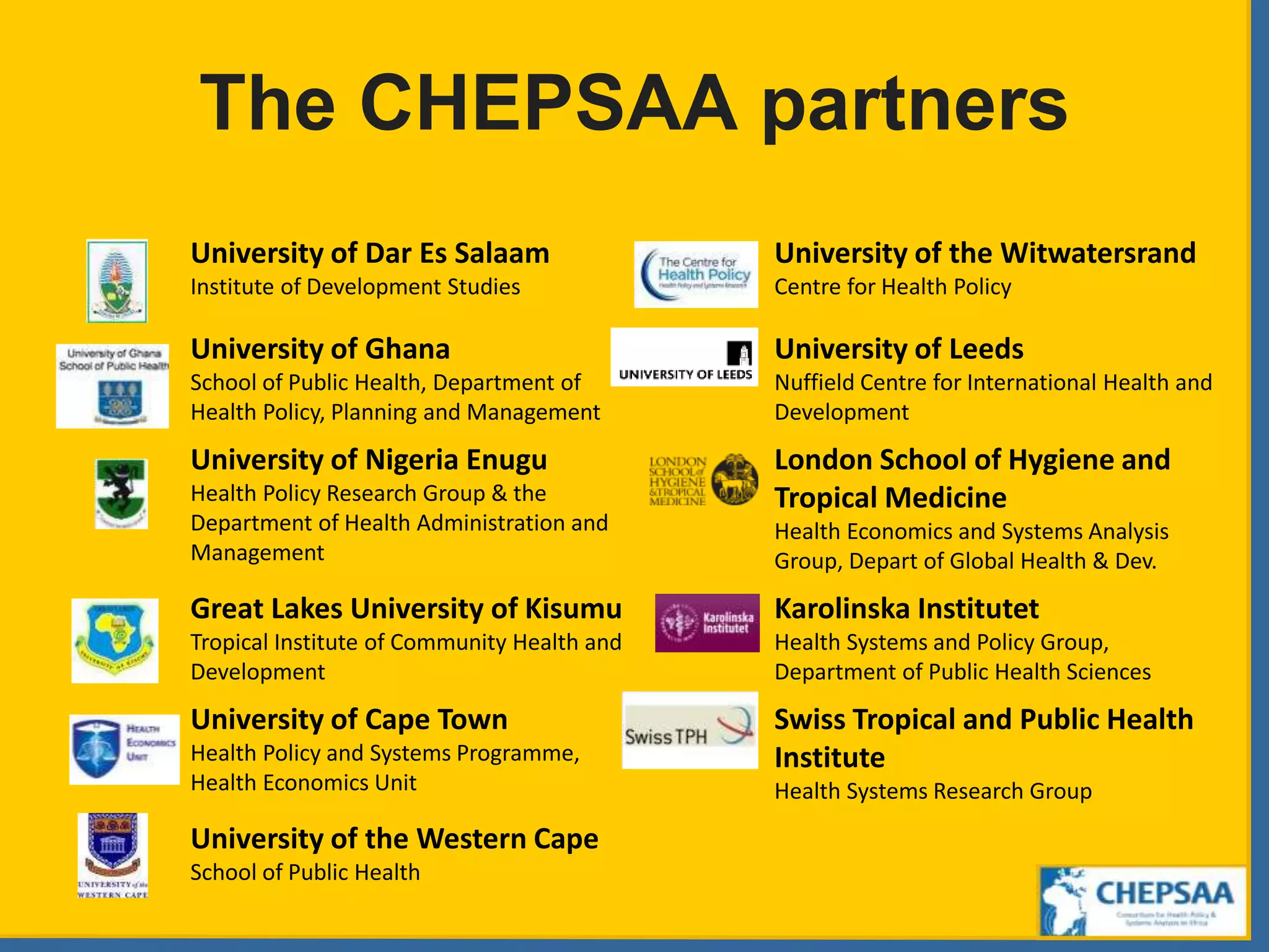 The CHEPSAA partners
University of Dar Es Salaam
Institute of Development Studies
University of the Witwatersrand
Centre for Health Policy
University of Ghana
School of Public Health, Department of
Health Policy, Planning and Management
University of Leeds
Nuffield Centre for International Health and
Development
University of Nigeria Enugu
Health Policy Research Group & the
Department of Health Administration and
Management
London School of Hygiene and
Tropical Medicine
Health Economics and Systems Analysis
Group, Depart of Global Health & Dev.
Great Lakes University of Kisumu
Tropical Institute of Community Health and
Development
Karolinska Institutet
Health Systems and Policy Group,
Department of Public Health Sciences
University of Cape Town
Health Policy and Systems Programme,
Health Economics Unit
Swiss Tropical and Public Health
Institute
Health Systems Research Group
University of the Western Cape
School of Public Health
 