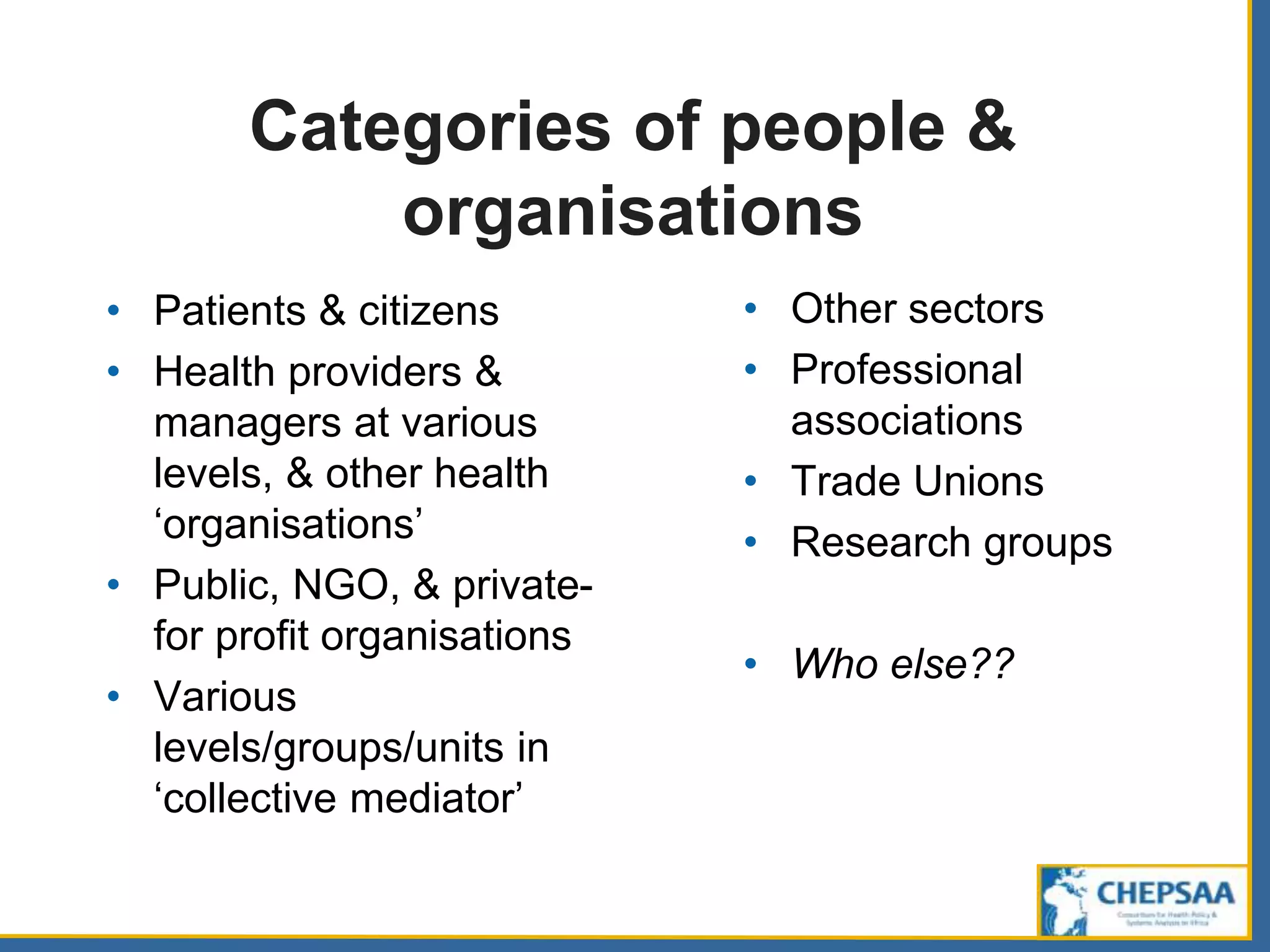 Categories of people &
organisations
• Patients & citizens
• Health providers &
managers at various
levels, & other health
‘organisations’
• Public, NGO, & private-
for profit organisations
• Various
levels/groups/units in
‘collective mediator’
• Other sectors
• Professional
associations
• Trade Unions
• Research groups
• Who else??
 