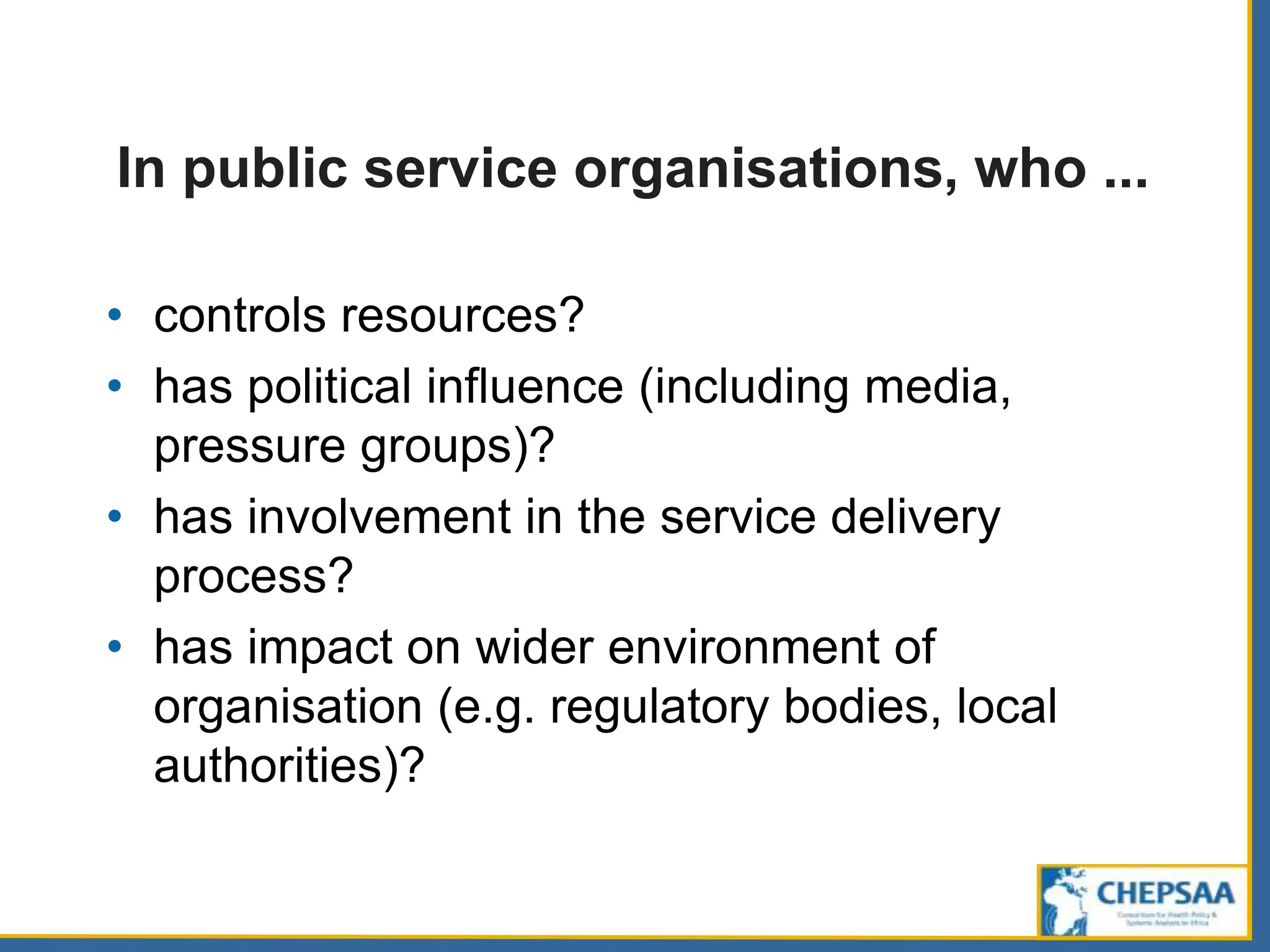 In public service organisations, who ...
• controls resources?
• has political influence (including media,
pressure groups)?
• has involvement in the service delivery
process?
• has impact on wider environment of
organisation (e.g. regulatory bodies, local
authorities)?
 