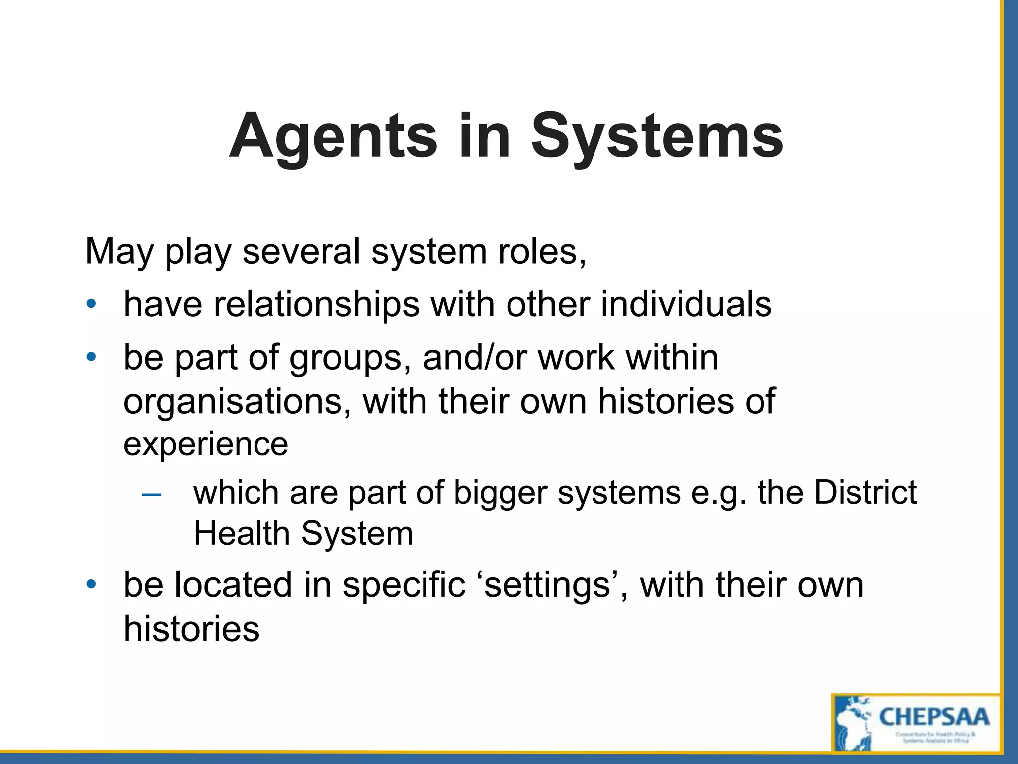 Agents in Systems
May play several system roles,
• have relationships with other individuals
• be part of groups, and/or work within
organisations, with their own histories of
experience
– which are part of bigger systems e.g. the District
Health System
• be located in specific ‘settings’, with their own
histories
 