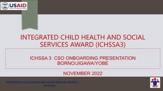 INTEGRATED CHILD HEALTH AND SOCIAL
SERVICES AWARD (ICHSSA3)
ICHSSA 3 CSO ONBOARDING PRESENTATION
BORNO/JIGAWA/YOBE
NOVEMBER 2022
INTERGRATED CHILD HEALTH AND SOCIAL SERVICES AWARD 3
(ICHSSA3)
 