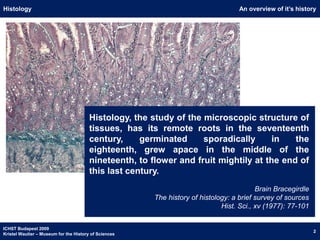 An overview of it’s historyHistologyHistology, the study of the microscopic structure of tissues, has its remote roots in the seventeenth century, germinated sporadically in the eighteenth, grew apace in the middle of the nineteenth, to flower and fruit mightily at the end of this last century.Brain BracegirdleThe history of histology: a brief survey of sourcesHist. Sci., xv (1977): 77-101ICHST Budapest 2009Kristel Wautier – Museum for the History of Sciences2