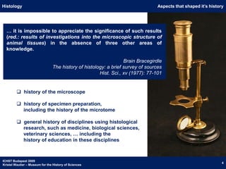 HistologyAspects that shaped it’s history… it is impossible to appreciate the significance of such results (red.: results of investigations into the microscopic structure of animal tissues) in the absence of three other areas of knowledge.Brain BracegirdleThe history of histology: a brief survey of sourcesHist. Sci., xv (1977): 77-101  history of the microscope