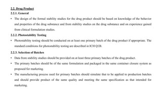 2.2.1. General
• The design of the formal stability studies for the drug product should be based on knowledge of the behavior
and properties of the drug substance and from stability studies on the drug substance and on experience gained
from clinical formulation studies.
2.2.2. Photostability Testing
• Photostability testing should be conducted on at least one primary batch of the drug product if appropriate. The
standard conditions for photostability testing are described in ICH Q1B.
2.2. Drug Product
2.2.3. Selection of Batches
• Data from stability studies should be provided on at least three primary batches of the drug product.
• The primary batches should be of the same formulation and packaged in the same container closure system as
proposed for marketing.
• The manufacturing process used for primary batches should simulate that to be applied to production batches
and should provide product of the same quality and meeting the same specification as that intended for
marketing.
 