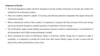 Judgement of Results
• The forced degradation studies should be designed to provide suitable information to develop and validate test
methods for the confirmatory studies.
• These test methods should be capable of resolving and detecting photolytic degradants that appear during the
confirmatory studies.
• When evaluating the results of these studies, it is important to recognize that they form part of the stress testing
and are not therefore designed to establish qualitative or quantitative limits for change.
• The confirmatory studies should identify precautionary measures needed in manufacturing or in formulation of
the drug product, and if light resistant packaging is needed.
• When evaluating the results of confirmatory studies to determine whether change due to exposure to light is
acceptable, it is important to consider the results from other formal stability studies in order to assure that the
drug will be within justified limits at time of use.
 