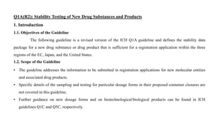 Q1A(R2): Stability Testing of New Drug Substances and Products
1. Introduction
1.1. Objectives of the Guideline
The following guideline is a revised version of the ICH Q1A guideline and defines the stability data
package for a new drug substance or drug product that is sufficient for a registration application within the three
regions of the EC, Japan, and the United States.
1.2. Scope of the Guideline
• The guideline addresses the information to be submitted in registration applications for new molecular entities
and associated drug products.
• Specific details of the sampling and testing for particular dosage forms in their proposed container closures are
not covered in this guideline.
• Further guidance on new dosage forms and on biotechnological/biological products can be found in ICH
guidelines Q1C and Q5C, respectively.
 