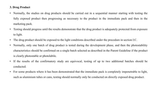 3. Drug Product
• Normally, the studies on drug products should be carried out in a sequential manner starting with testing the
fully exposed product then progressing as necessary to the product in the immediate pack and then in the
marketing pack.
• Testing should progress until the results demonstrate that the drug product is adequately protected from exposure
to light.
• The drug product should be exposed to the light conditions described under the procedure in section I.C.
• Normally, only one batch of drug product is tested during the development phase, and then the photostability
characteristics should be confirmed on a single batch selected as described in the Parent Guideline if the product
is clearly photostable or photolabile.
• If the results of the confirmatory study are equivocal, testing of up to two additional batches should be
conducted.
• For some products where it has been demonstrated that the immediate pack is completely impenetrable to light,
such as aluminium tubes or cans, testing should normally only be conducted on directly exposed drug product.
 