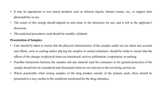 • It may be appropriate to test certain products such as infusion liquids, dermal creams, etc., to support their
photostability in-use.
• The extent of this testing should depend on and relate to the directions for use, and is left to the applicant’s
discretion.
• The analytical procedures used should be suitably validated.
Presentation of Samples:
• Care should be taken to ensure that the physical characteristics of the samples under test are taken into account
and efforts, such as cooling and/or placing the samples in sealed containers, should be made to ensure that the
effects of the changes in physical states are minimized, such as sublimation, evaporation, or melting.
• Possible interactions between the samples and any material used for containers or for general protection of the
sample should also be considered and eliminated wherever not relevant to the test being carried out.
• Where practicable when testing samples of the drug product outside of the primary pack, these should be
presented in a way similar to the conditions mentioned for the drug substance.
 