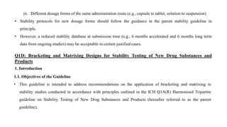 iii. Different dosage forms of the same administration route (e.g., capsule to tablet, solution to suspension).
• Stability protocols for new dosage forms should follow the guidance in the parent stability guideline in
principle.
• However, a reduced stability database at submission time (e.g., 6 months accelerated and 6 months long term
data from ongoing studies) may be acceptable in certain justified cases.
Q1D: Bracketing and Matrixing Designs for Stability Testing of New Drug Substances and
Products
1. Introduction
1.1. Objectives of the Guideline
• This guideline is intended to address recommendations on the application of bracketing and matrixing to
stability studies conducted in accordance with principles outlined in the ICH Q1A(R) Harmonised Tripartite
guideline on Stability Testing of New Drug Substances and Products (hereafter referred to as the parent
guideline).
 