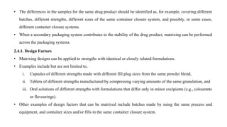 • The differences in the samples for the same drug product should be identified as, for example, covering different
batches, different strengths, different sizes of the same container closure system, and possibly, in some cases,
different container closure systems.
• When a secondary packaging system contributes to the stability of the drug product, matrixing can be performed
across the packaging systems.
2.4.1. Design Factors
• Matrixing designs can be applied to strengths with identical or closely related formulations.
• Examples include but are not limited to,
i. Capsules of different strengths made with different fill plug sizes from the same powder blend,
ii. Tablets of different strengths manufactured by compressing varying amounts of the same granulation, and
iii. Oral solutions of different strengths with formulations that differ only in minor excipients (e.g., colourants
or flavourings).
• Other examples of design factors that can be matrixed include batches made by using the same process and
equipment, and container sizes and/or fills in the same container closure system.
 