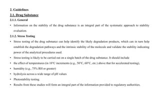 2. Guidelines
2.1. Drug Substance
2.1.1. General
• Information on the stability of the drug substance is an integral part of the systematic approach to stability
evaluation.
2.1.2. Stress Testing
• Stress testing of the drug substance can help identify the likely degradation products, which can in turn help
establish the degradation pathways and the intrinsic stability of the molecule and validate the stability indicating
power of the analytical procedures used.
• Stress testing is likely to be carried out on a single batch of the drug substance. It should include
• the effect of temperatures (in 10°C increments (e.g., 50°C, 60°C, etc.) above that for accelerated testing),
• humidity (e.g., 75% RH or greater)
• hydrolysis across a wide range of pH values
• Photostability testing.
• Results from these studies will form an integral part of the information provided to regulatory authorities.
 