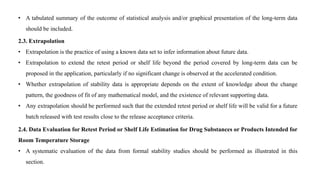 • A tabulated summary of the outcome of statistical analysis and/or graphical presentation of the long-term data
should be included.
2.3. Extrapolation
• Extrapolation is the practice of using a known data set to infer information about future data.
• Extrapolation to extend the retest period or shelf life beyond the period covered by long-term data can be
proposed in the application, particularly if no significant change is observed at the accelerated condition.
• Whether extrapolation of stability data is appropriate depends on the extent of knowledge about the change
pattern, the goodness of fit of any mathematical model, and the existence of relevant supporting data.
• Any extrapolation should be performed such that the extended retest period or shelf life will be valid for a future
batch released with test results close to the release acceptance criteria.
2.4. Data Evaluation for Retest Period or Shelf Life Estimation for Drug Substances or Products Intended for
Room Temperature Storage
• A systematic evaluation of the data from formal stability studies should be performed as illustrated in this
section.
 