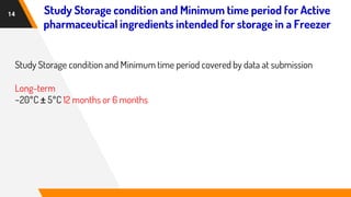 14
Study Storage condition and Minimum time period covered by data at submission
Long-term
−20°C ± 5°C 12 months or 6 months
Study Storage condition and Minimum time period for Active
pharmaceutical ingredients intended for storage in a Freezer
 