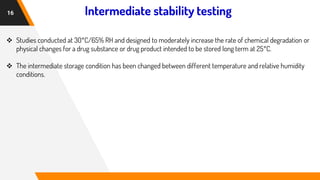 Intermediate stability testing
16
❖ Studies conducted at 30°C/65% RH and designed to moderately increase the rate of chemical degradation or
physical changes for a drug substance or drug product intended to be stored long term at 25°C.
❖ The intermediate storage condition has been changed between different temperature and relative humidity
conditions.
 