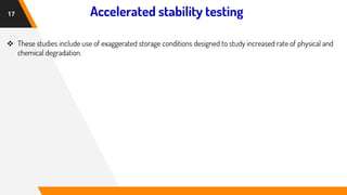Accelerated stability testing
17
❖ These studies include use of exaggerated storage conditions designed to study increased rate of physical and
chemical degradation.
 